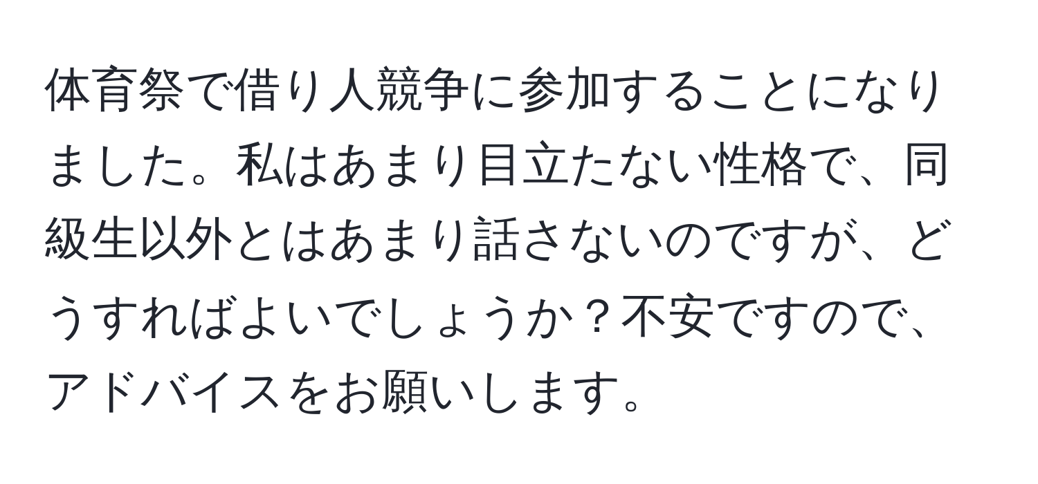 体育祭で借り人競争に参加することになりました。私はあまり目立たない性格で、同級生以外とはあまり話さないのですが、どうすればよいでしょうか？不安ですので、アドバイスをお願いします。