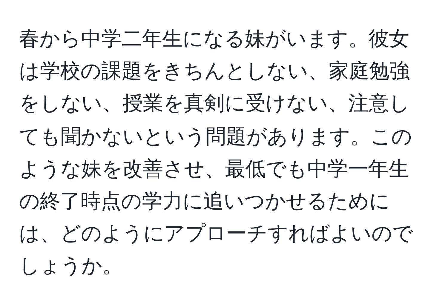 春から中学二年生になる妹がいます。彼女は学校の課題をきちんとしない、家庭勉強をしない、授業を真剣に受けない、注意しても聞かないという問題があります。このような妹を改善させ、最低でも中学一年生の終了時点の学力に追いつかせるためには、どのようにアプローチすればよいのでしょうか。