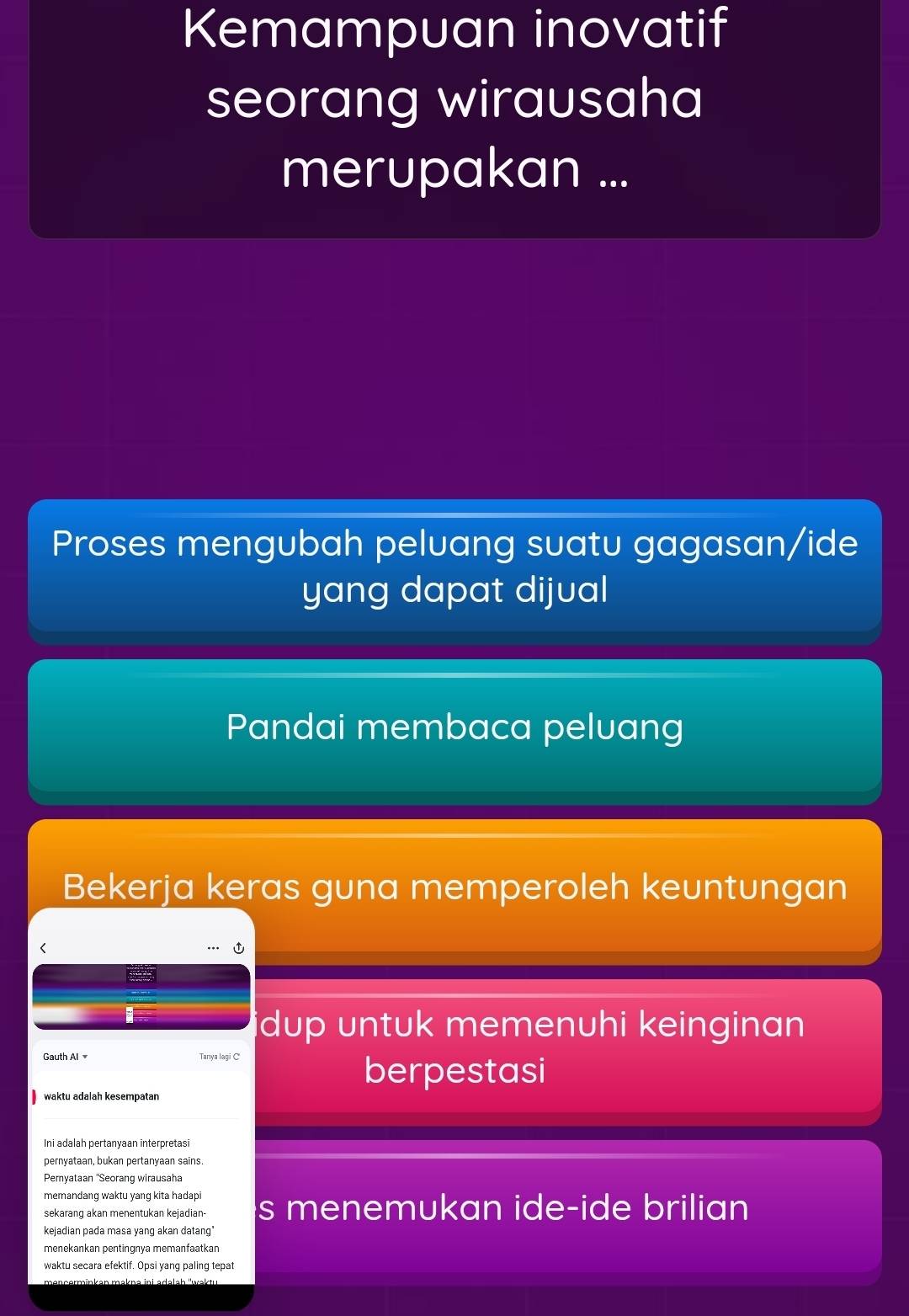 Kemampuan inovatif
seorang wirausaha
merupakan ...
Proses mengubah peluang suatu gagasan/ide
yang dapat dijual
Pandai membaca peluang
Bekerja keras guna memperoleh keuntungan
idup untuk memenuhi keinginan 
Gauth Al Tanya lagi C
berpestasi
waktu adalah kesempatan
Ini adalah pertanyaan interpretasi
pernyataan, bukan pertanyaan sains
Peryataan ''Seorang wirausaha
memandang waktu yang kita hadapi
sekarang akan menentukan kejadian- s menemukan ide-ide brilian
kejadian pada masa yang akan datang"
menekankan pentingnya memanfaatkan
waktu secara efektif. Opsi yang paling tepat