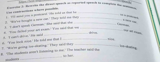 Ul-speech/_ 
Exercise 2: Rewrite the direct speech as reported speech to complete the sentences. 
Use contractions where possible. 
1. 'I'll send you a postcard.' He told us that he_ 
us a postcard. a new car. 
2. 'We've bought a new car.' They told me they_ 
3. 'I don't speak German.' She said that she_ 
German. 
4. 'You failed your art exam.' You said that we_ 
our art exam. 
_drive. 
5. 'I can't drive.' He said 
6. 'You look nice.' He told me that I_ 
nice. 
7. 'We're going ice-skating.' They said they_ 
ice-skating. 
8. 'The students aren't listening to me.' The teacher said the 
students _to her.