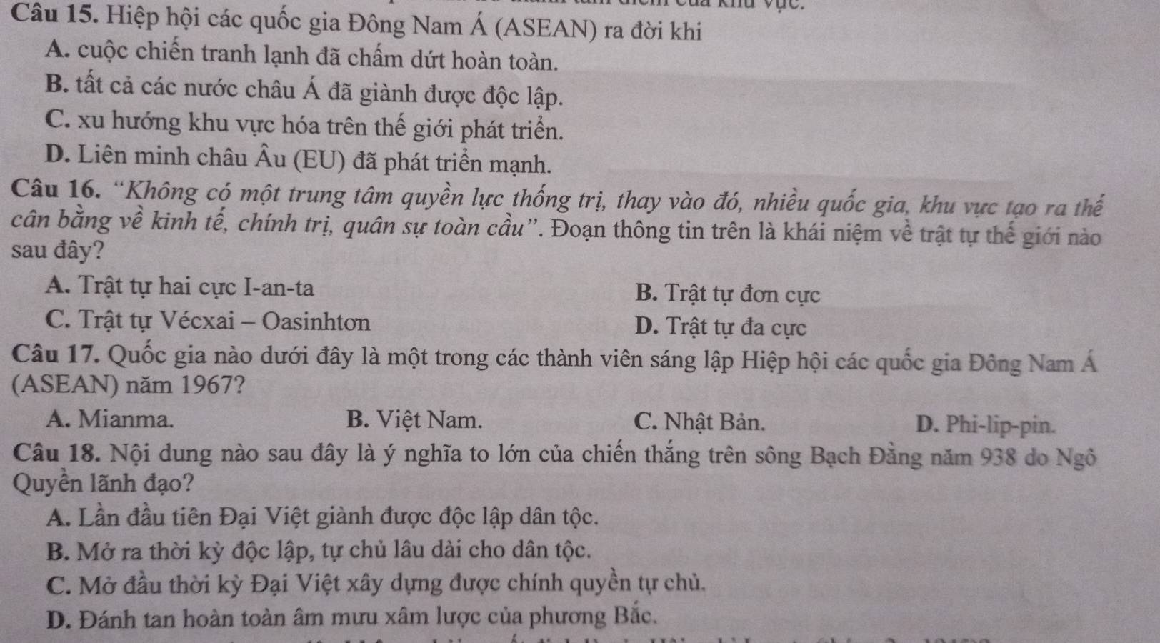 khu vực.
Câu 15. Hiệp hội các quốc gia Đông Nam Á (ASEAN) ra đời khi
A. cuộc chiến tranh lạnh đã chấm dứt hoàn toàn.
B. tất cả các nước châu Á đã giành được độc lập.
C. xu hướng khu vực hóa trên thế giới phát triển.
D. Liên minh châu Âu (EU) đã phát triển mạnh.
Câu 16. “Không có một trung tâm quyền lực thống trị, thay vào đó, nhiều quốc gia, khu vực tạo ra thế
cân bằng về kinh tế, chính trị, quân sự toàn cầu”. Đoạn thông tin trên là khái niệm về trật tự thế giới nào
sau đây?
A. Trật tự hai cực I-an-ta B. Trật tự đơn cực
C. Trật tự Vécxai - Oasinhtơn D. Trật tự đa cực
Câu 17. Quốc gia nào dưới đây là một trong các thành viên sáng lập Hiệp hội các quốc gia Đông Nam Á
(ASEAN) năm 1967?
A. Mianma. B. Việt Nam. C. Nhật Bản. D. Phi-lip-pin.
Câu 18. Nội dung nào sau đây là ý nghĩa to lớn của chiến thắng trên sông Bạch Đằng năm 938 do Ngô
Quyền lãnh đạo?
A. Lần đầu tiên Đại Việt giành được độc lập dân tộc.
B. Mở ra thời kỳ độc lập, tự chủ lâu dài cho dân tộc.
C. Mở đầu thời kỳ Đại Việt xây dựng được chính quyền tự chủ.
D. Đánh tan hoàn toàn âm mưu xâm lược của phương Bắc.