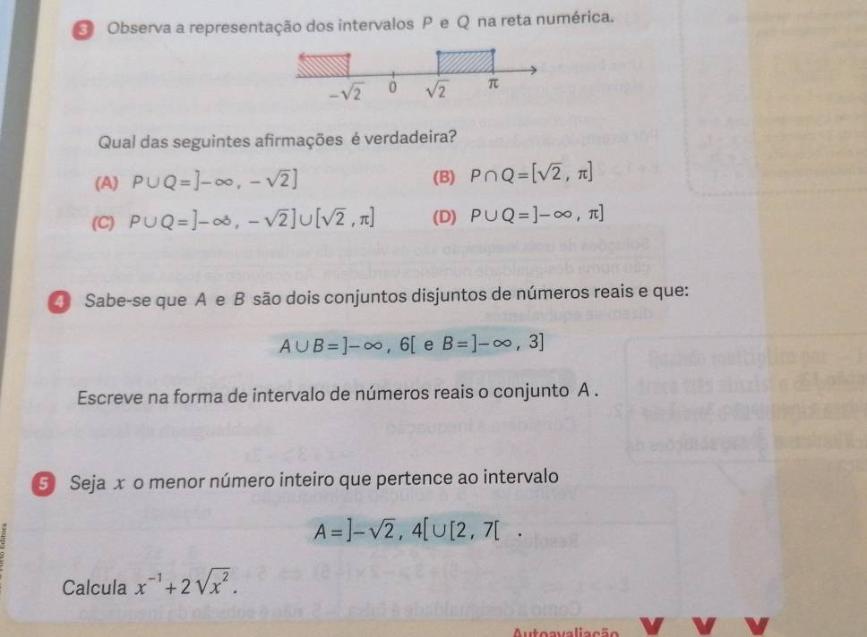 Observa a representação dos intervalos P e Q na reta numérica.
Qual das seguintes afirmações é verdadeira?
(A) P∪ Q=]-∈fty ,-sqrt(2)] (B) P∩ Q=[sqrt(2),π ]
(C) P∪ Q=]-∈fty ,-sqrt(2)]∪ [sqrt(2),π ] (D) P∪ Q=]-∈fty ,π ]
④ Sabe-se que A e B são dois conjuntos disjuntos de números reais e que:
A∪ B=]-∈fty ,6[ e B=]-∈fty ,3]
Escreve na forma de intervalo de números reais o conjunto A .
5 Seja x o menor número inteiro que pertence ao intervalo
A=]-sqrt(2),4[∪ [2,7[.
Calcula x^(-1)+2sqrt(x^2).
Auteavaliação