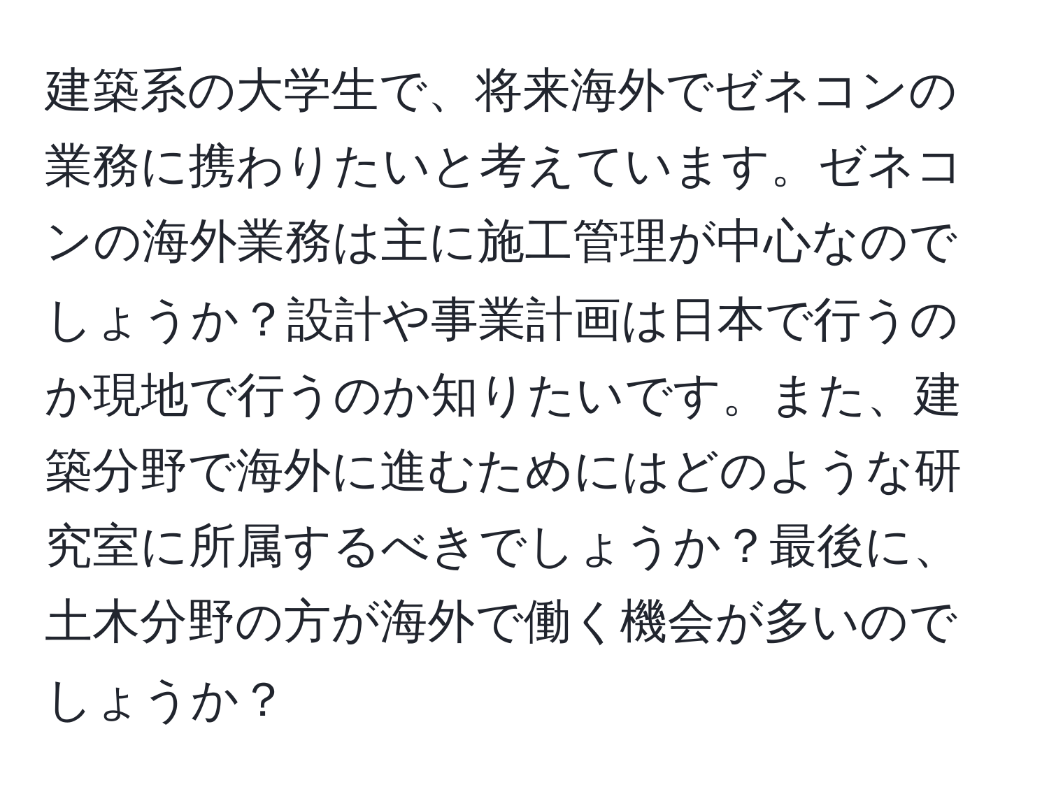 建築系の大学生で、将来海外でゼネコンの業務に携わりたいと考えています。ゼネコンの海外業務は主に施工管理が中心なのでしょうか？設計や事業計画は日本で行うのか現地で行うのか知りたいです。また、建築分野で海外に進むためにはどのような研究室に所属するべきでしょうか？最後に、土木分野の方が海外で働く機会が多いのでしょうか？