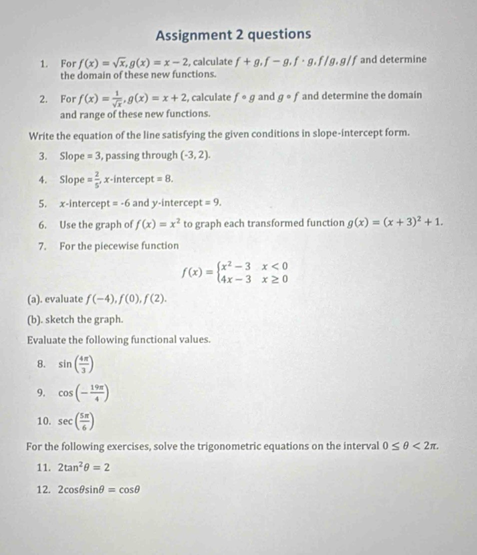 Assignment 2 questions 
1. For f(x)=sqrt(x), g(x)=x-2 , calculate f+g, f-g, f· g, f/g, g/f and determine 
the domain of these new functions. 
2. For f(x)= 1/sqrt(x) , g(x)=x+2 , calculate fcirc g and gcirc f and determine the domain 
and range of these new functions. 
Write the equation of the line satisfying the given conditions in slope-intercept form. 
3. Slope =3 , passing through (-3,2). 
4. Slope = 2/5  , x-intercept =8. 
5. x-intercept =-6 and y-intercept =9. 
6. Use the graph of f(x)=x^2 to graph each transformed function g(x)=(x+3)^2+1. 
7. For the piecewise function
f(x)=beginarrayl x^2-3x<0 4x-3x≥ 0endarray.
(a). evaluate f(-4), f(0), f(2). 
(b). sketch the graph. 
Evaluate the following functional values. 
8. sin ( 4π /3 )
9. cos (- 19π /4 )
10. sec ( 5π /6 )
For the following exercises, solve the trigonometric equations on the interval 0≤ θ <2π. 
11. 2tan^2θ =2
12. 2cos θ sin θ =cos θ