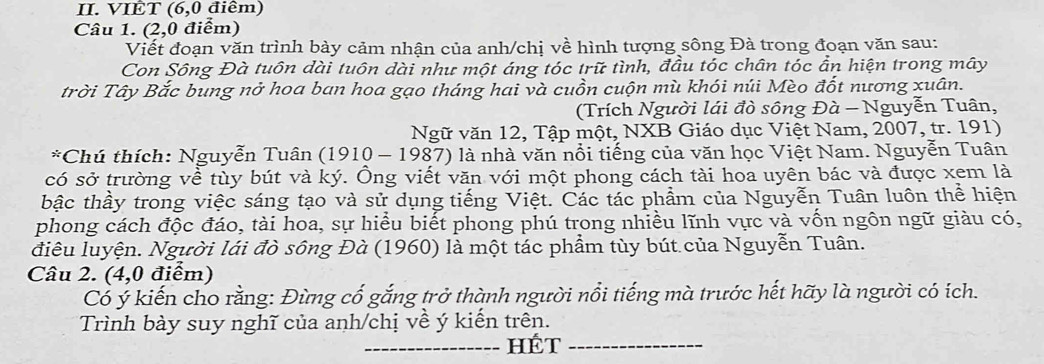 VIÊT (6, 0 điêm) 
Câu 1. (2,0 điểm) 
Viết đoạn văn trình bày cảm nhận của anh/chị về hình tượng sông Đà trong đoạn văn sau: 
Con Sông Đà tuôn dài tuôn dài như một áng tóc trữ tình, đầu tóc chân tóc ẩn hiện trong mây 
trời Tây Bắc bung nở hoa ban hoa gạo tháng hai và cuồn cuộn mù khói núi Mèo đốt nương xuân. 
(Trích Người lái đò sông Đà - Nguyễn Tuân, 
Ngữ văn 12, Tập một, NXB Giáo dục Việt Nam, 2007, tr. 191) 
*Chú thích: Nguyễn Tuân (1910 - 1987) là nhà văn nổi tiếng của văn học Việt Nam. Nguyễn Tuân 
có sở trường về tùy bút và ký. Ông viết văn với một phong cách tài hoa uyên bác và được xem là 
bậc thầy trong việc sáng tạo và sử dụng tiếng Việt. Các tác phẩm của Nguyễn Tuân luôn thể hiện 
phong cách độc đáo, tài hoa, sự hiểu biết phong phú trong nhiều lĩnh vực và vốn ngôn ngữ giàu có, 
điêu luyện. Người lái đò sông Đà (1960) là một tác phẩm tùy bút của Nguyễn Tuân. 
Câu 2. (4,0 điểm) 
Cổ ý kiến cho rằng: Đùng cổ gắng trở thành người nổi tiếng mà trước hết hãy là người có ích. 
Trình bày suy nghĩ của anh/chị về ý kiến trên. 
_hÉt_