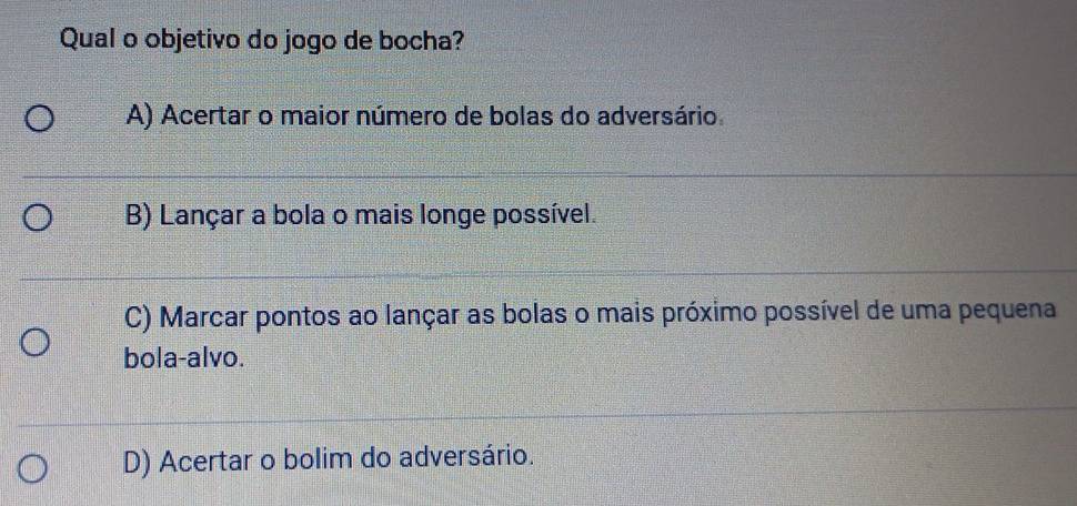 Qual o objetivo do jogo de bocha?
A) Acertar o maior número de bolas do adversário
B) Lançar a bola o mais longe possível.
C) Marcar pontos ao lançar as bolas o mais próximo possível de uma pequena
bola-alvo.
D) Acertar o bolim do adversário.