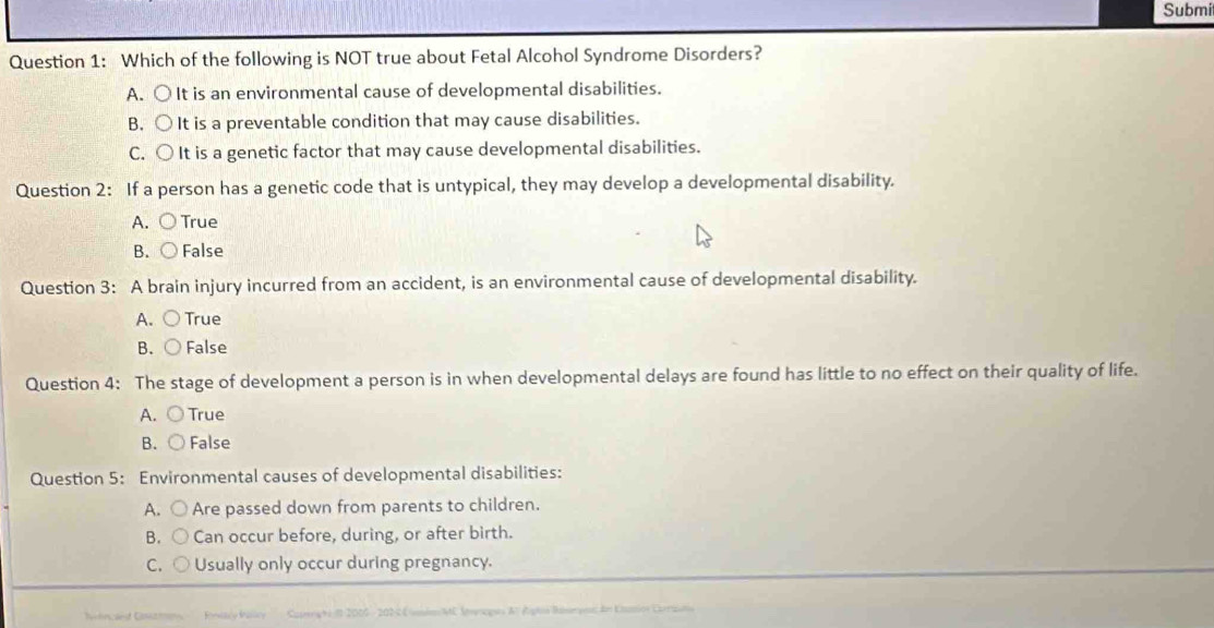 Submi
Question 1: Which of the following is NOT true about Fetal Alcohol Syndrome Disorders?
A. ○ It is an environmental cause of developmental disabilities.
B. ○ It is a preventable condition that may cause disabilities.
C. ○ It is a genetic factor that may cause developmental disabilities.
Question 2: If a person has a genetic code that is untypical, they may develop a developmental disability.
A. ○ True
B. ○ False
Question 3: A brain injury incurred from an accident, is an environmental cause of developmental disability.
A. ○True
B. ○ False
Question 4: The stage of development a person is in when developmental delays are found has little to no effect on their quality of life.
A. ○ True
B. ○ False
Question 5: Environmental causes of developmental disabilities:
A. ○ Are passed down from parents to children.
B. ○ Can occur before, during, or after birth.
C. ○ Usually only occur during pregnancy.
Capergr i I 2016 - 202 4 Coio MC Soaqs A Rgiin Riseps dn Eimion Carrinta