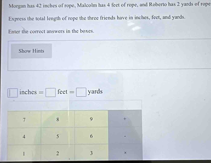 Morgan has 42 inches of rope, Malcolm has 4 feet of rope, and Roberto has 2 yards of rope 
Express the total length of rope the three friends have in inches, feet, and yards. 
Enter the correct answers in the boxes. 
Show Hints
□ inches =□ feet =□ yards