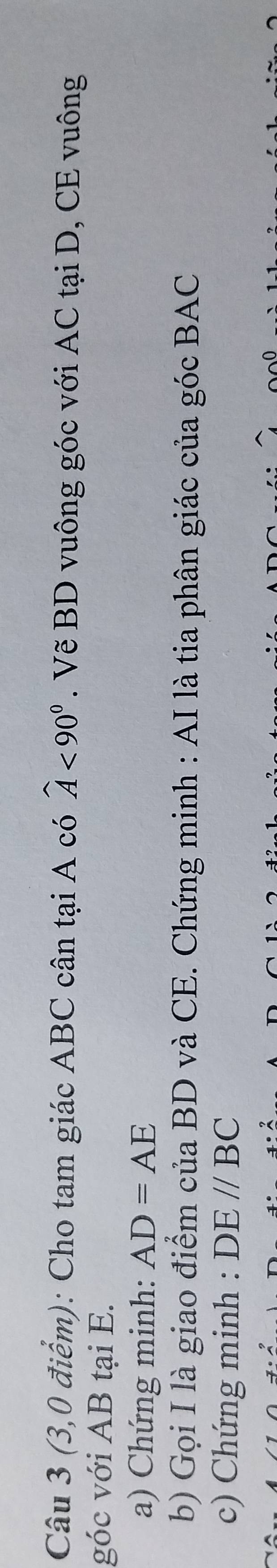 widehat A<90°
Câu 3 (3,0 điểm): Cho tam giác ABC cân tại A có . Vẽ BD vuông góc với AC tại D, CE vuông 
góc với AB tại E. 
a) Chứng minh: AD=AE
b) Gọi I là giao điểm của BD và CE. Chứng minh : AI là tia phân giác của góc BAC
c) Chứng minh : DE//BC