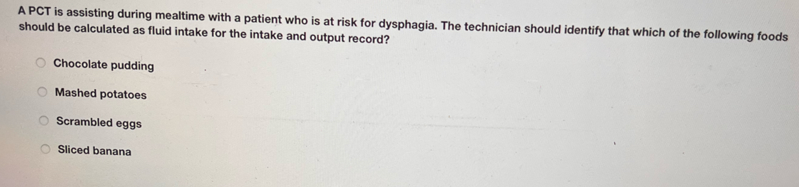 A PCT is assisting during mealtime with a patient who is at risk for dysphagia. The technician should identify that which of the following foods
should be calculated as fluid intake for the intake and output record?
Chocolate pudding
Mashed potatoes
Scrambled eggs
Sliced banana