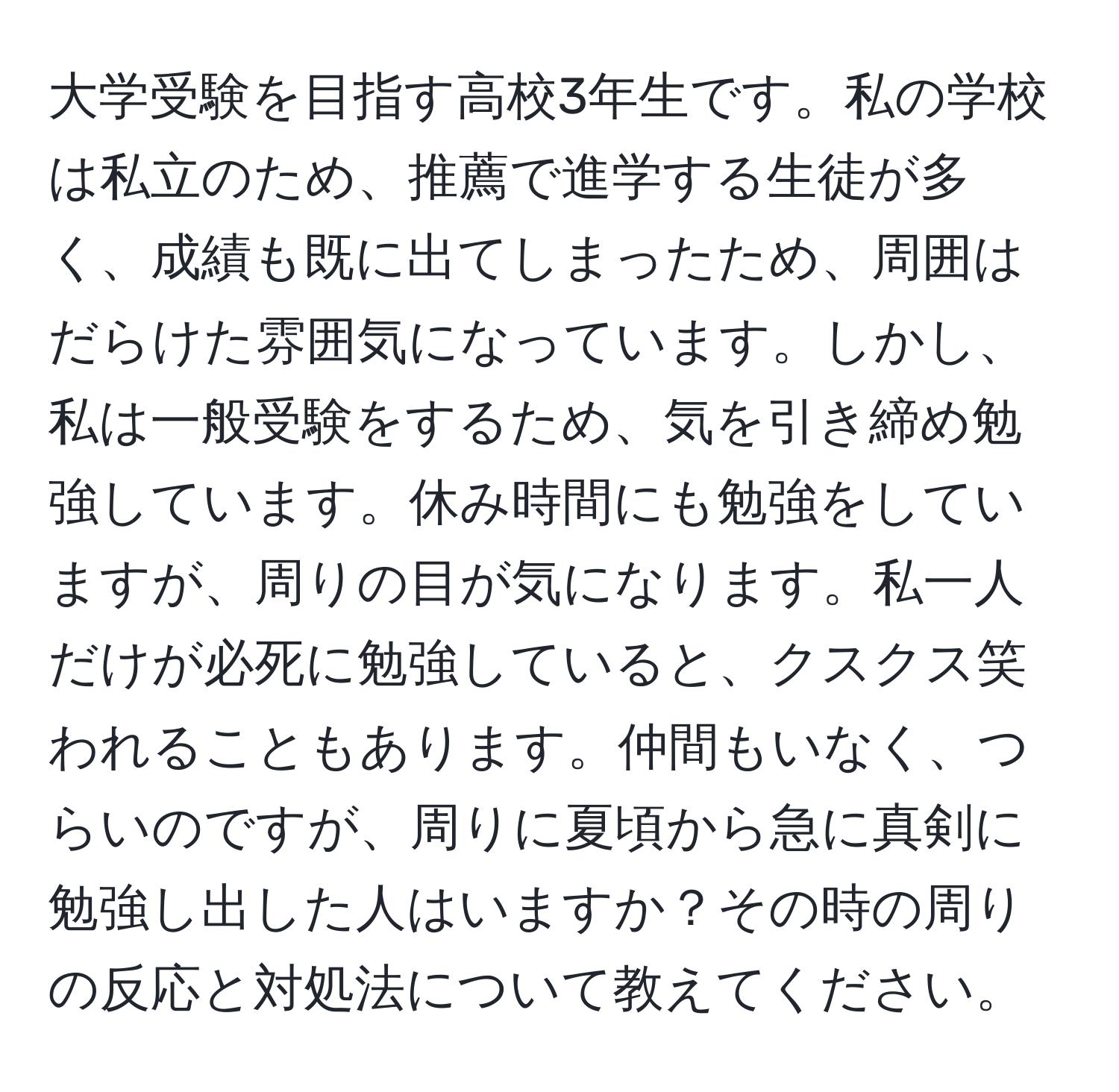 大学受験を目指す高校3年生です。私の学校は私立のため、推薦で進学する生徒が多く、成績も既に出てしまったため、周囲はだらけた雰囲気になっています。しかし、私は一般受験をするため、気を引き締め勉強しています。休み時間にも勉強をしていますが、周りの目が気になります。私一人だけが必死に勉強していると、クスクス笑われることもあります。仲間もいなく、つらいのですが、周りに夏頃から急に真剣に勉強し出した人はいますか？その時の周りの反応と対処法について教えてください。