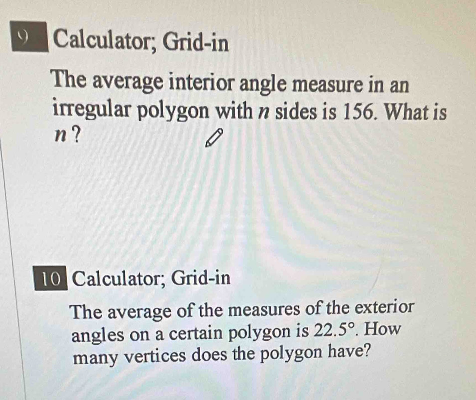 Calculator; Grid-in 
The average interior angle measure in an 
irregular polygon with n sides is 156. What is
n? 
10 Calculator; Grid-in 
The average of the measures of the exterior 
angles on a certain polygon is 22.5°. How 
many vertices does the polygon have?