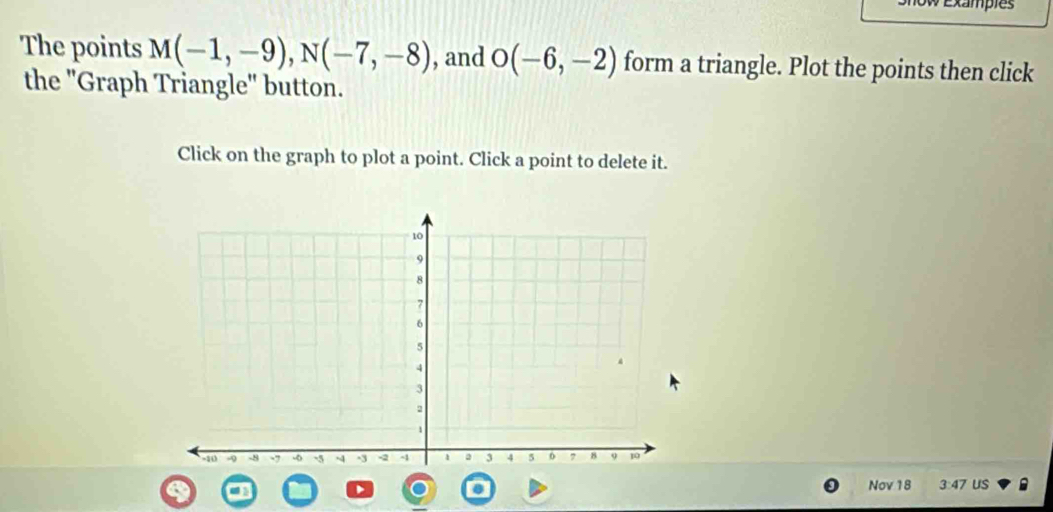 Exampies 
The points M(-1,-9), N(-7,-8) , and O(-6,-2) form a triangle. Plot the points then click 
the "Graph Triangle" button. 
Click on the graph to plot a point. Click a point to delete it. 
Nov 18 3:47 us