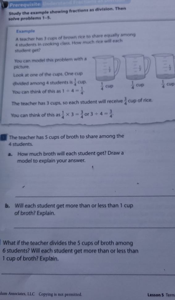 Prerequisite
Study the example showing fractions as division. Then
solve problems 1-5.
Example
A teacher has 3 cups of brown rice to share equally among
4 students in cooking class. How much rice will each
student get?
You can model this problem with 
picture.
Look at one of the cups. One cup
divided among 4 students is  1/4 cup.
You can think of this as 1/ 4= 1/4   1/4 cup
The teacher has 3 cups, so each student will receive  3/4 cup of rice.
You can think of this as  1/4 * 3= 3/4  or 3/ 4= 3/4 .
The teacher has 5 cups of broth to share among the
4 students.
a. How much broth will each student get? Draw a
model to explain your answer.
_
b. Will each student get more than or less than 1 cup
of broth? Explain.
_
What if the teacher divides the 5 cups of broth among
6 students? Will each student get more than or less than
1 cup of broth? Explain.
_
lum Associates, LLC Copying is not permitted. Lesson 5 Term