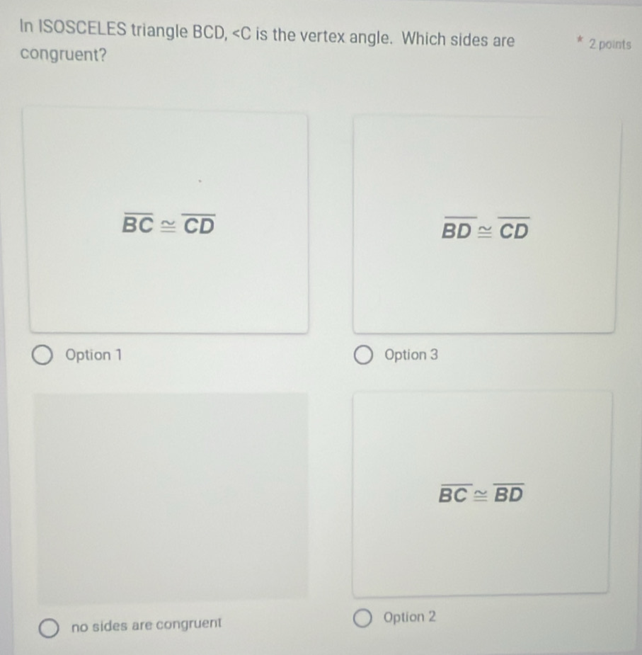 In ISOSCELES triangle BCD, is the vertex angle. Which sides are 2 points
congruent?
overline BC≌ overline CD
overline BD≌ overline CD
Option 1 Option 3
overline BC≌ overline BD
no sides are congruent Option 2