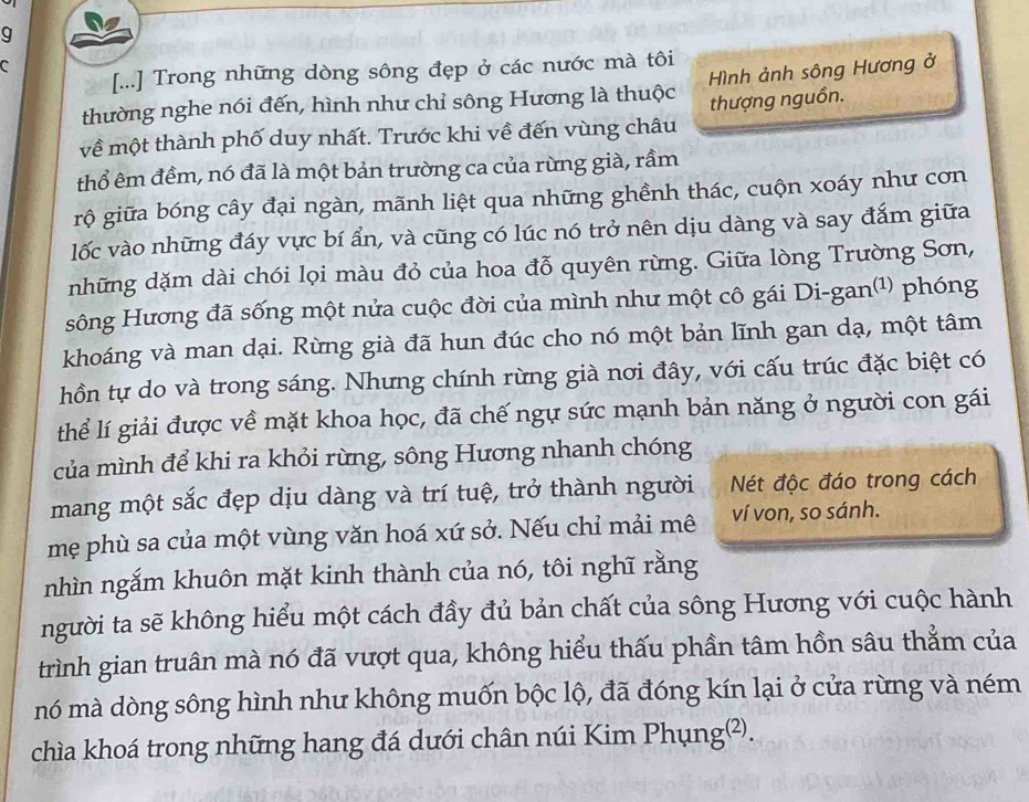 [...] Trong những dòng sông đẹp ở các nước mà tôi
thường nghe nói đến, hình như chỉ sông Hương là thuộc Hình ảnh sông Hương ở
về một thành phố duy nhất. Trước khi về đến vùng châu thượng nguồn.
thổ êm đềm, nó đã là một bản trường ca của rừng già, rầm
rộ giữa bóng cây đại ngàn, mãnh liệt qua những ghềnh thác, cuộn xoáy như cơn
lốc vào những đáy vực bí ẩn, và cũng có lúc nó trở nên dịu dàng và say đắm giữa
những dặm dài chói lọi màu đỏ của hoa đỗ quyên rừng. Giữa lòng Trường Sơn,
sông Hương đã sống một nửa cuộc đời của mình như một cô gái Di-gan(¹) phóng
khoáng và man dại. Rừng già đã hun đúc cho nó một bản lĩnh gan dạ, một tâm
hồn tự do và trong sáng. Nhưng chính rừng già nơi đây, với cấu trúc đặc biệt có
thể lí giải được về mặt khoa học, đã chế ngự sức mạnh bản năng ở người con gái
của mình để khi ra khỏi rừng, sông Hương nhanh chóng
mang một sắc đẹp dịu dàng và trí tuệ, trở thành người Nét độc đáo trong cách
mẹ phù sa của một vùng văn hoá xứ sở. Nếu chỉ mải mê ví von, so sánh.
nhìn ngắm khuôn mặt kinh thành của nó, tôi nghĩ rằng
người ta sẽ không hiểu một cách đầy đủ bản chất của sông Hương với cuộc hành
trình gian truân mà nó đã vượt qua, không hiểu thấu phần tâm hồn sâu thẳm của
nó mà dòng sông hình như không muốn bộc lộ, đã đóng kín lại ở cửa rừng và ném
chìa khoá trong những hang đá dưới chân núi Kim Phụng²).