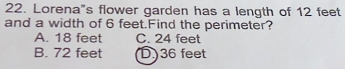 Lorena"s flower garden has a length of 12 feet
and a width of 6 feet.Find the perimeter?
A. 18 feet C. 24 feet
B. 72 feet D) 36 feet