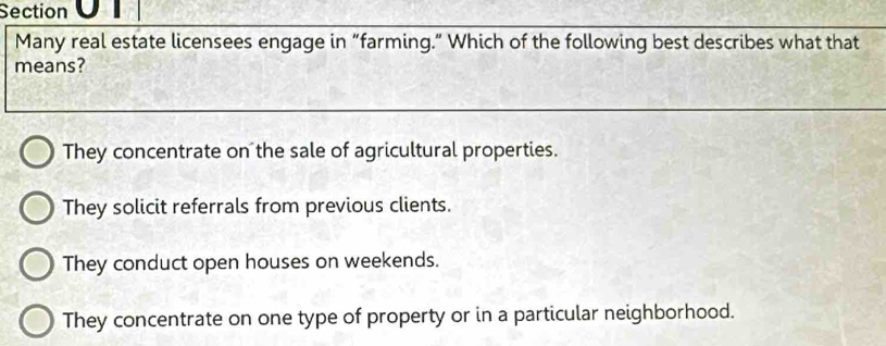 Section 
Many real estate licensees engage in “farming.” Which of the following best describes what that
means?
They concentrate on the sale of agricultural properties.
They solicit referrals from previous clients.
They conduct open houses on weekends.
They concentrate on one type of property or in a particular neighborhood.