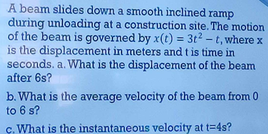 A beam slides down a smooth inclined ramp 
during unloading at a construction site. The motion 
of the beam is governed by x(t)=3t^2-t , where x
is the displacement in meters and t is time in
seconds. a. What is the displacement of the beam 
after 6s? 
b. What is the average velocity of the beam from 0
to 6 s? 
c. What is the instantaneous velocity at t=4s ?