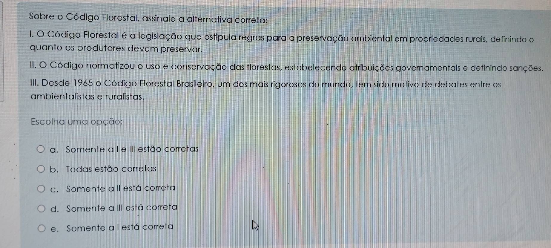 Sobre o Código Florestal, assinale a alternativa correta:
1. O Código Florestal é a legislação que estipula regras para a preservação ambiental em propriedades rurais, definindo o
quanto os produtores devem preservar.
II. O Código normatizou o uso e conservação das florestas, estabelecendo atribuições governamentais e definindo sanções.
III. Desde 1965 o Código Florestal Brasileiro, um dos mais rigorosos do mundo, tem sido motivo de debates entre os
ambientalistas e ruralistas.
Escolha uma opção:
a. Somente a I e III estão corretas
b. Todas estão corretas
c. Somente a II está correta
d. Somente a III está correta
e. Somente a I está correta