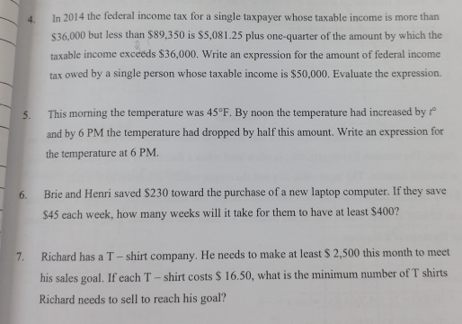 In 2014 the federal income tax for a single taxpayer whose taxable income is more than
$36,000 but less than $89,350 is $5,081.25 plus one-quarter of the amount by which the 
taxable income exceeds $36,000. Write an expression for the amount of federal income 
tax owed by a single person whose taxable income is $50,000. Evaluate the expression. 
5. This morning the temperature was 45°F. By noon the temperature had increased by t°
and by 6 PM the temperature had dropped by half this amount. Write an expression for 
the temperature at 6 PM. 
6. Brie and Henri saved $230 toward the purchase of a new laptop computer. If they save
$45 each week, how many weeks will it take for them to have at least $400? 
7. Richard has a T - shirt company. He needs to make at least $ 2,500 this month to meet 
his sales goal. If each T - shirt costs $ 16.50, what is the minimum number of T shirts 
Richard needs to sell to reach his goal?