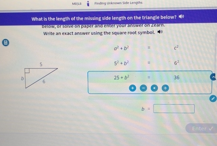 M8|L8 Finding Unknown Side Lengths 
What is the length of the missing side length on the triangle below? 
below, or solve on paper and enter your answer on Zearn. 
Write an exact answer using the square root symbol.
a^2+b^2 = c^2
5^2+b^2 = 6^2
25+b^2 = 36
b=□
Enter √