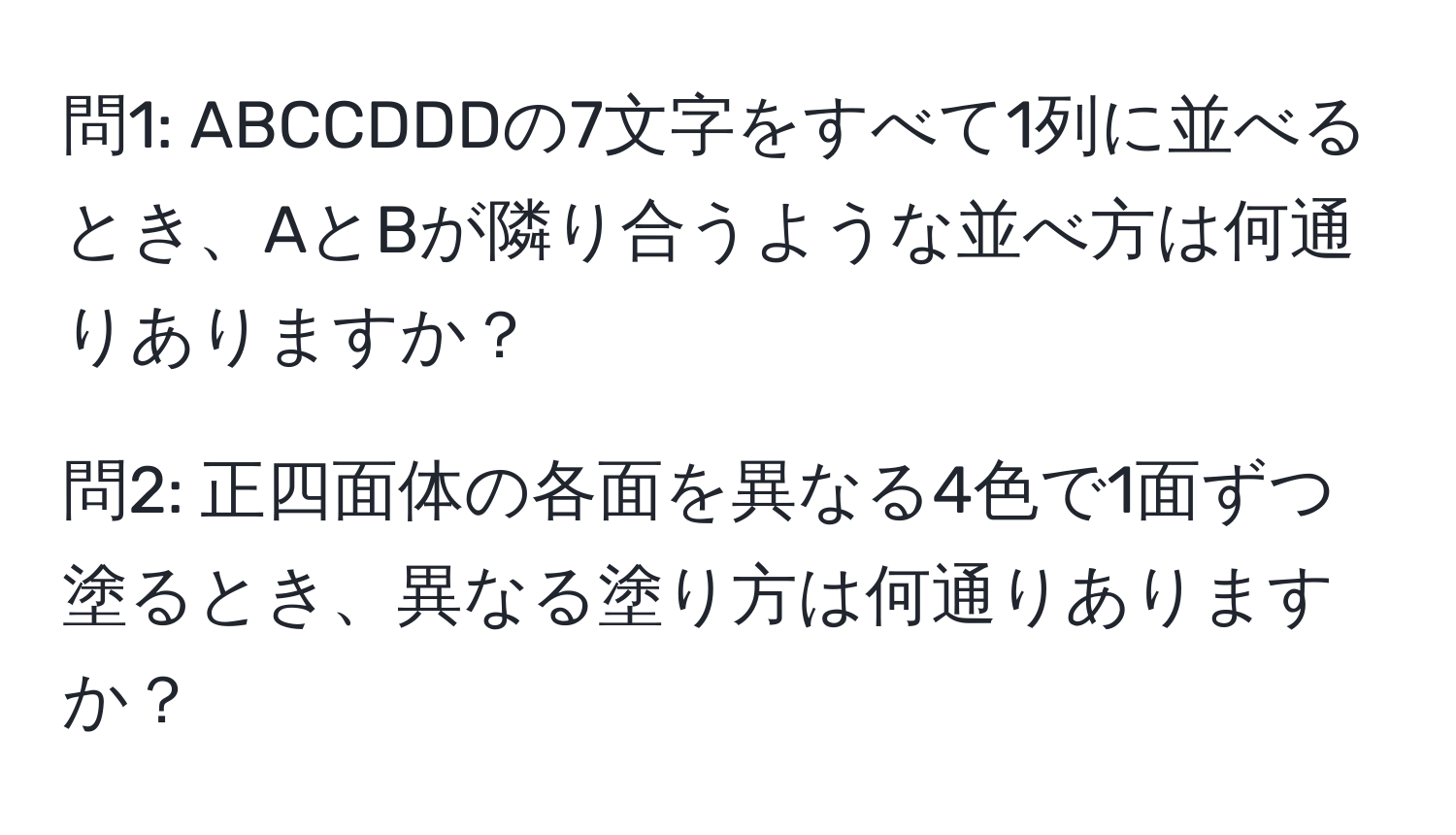 問1: ABCCDDDの7文字をすべて1列に並べるとき、AとBが隣り合うような並べ方は何通りありますか？

問2: 正四面体の各面を異なる4色で1面ずつ塗るとき、異なる塗り方は何通りありますか？