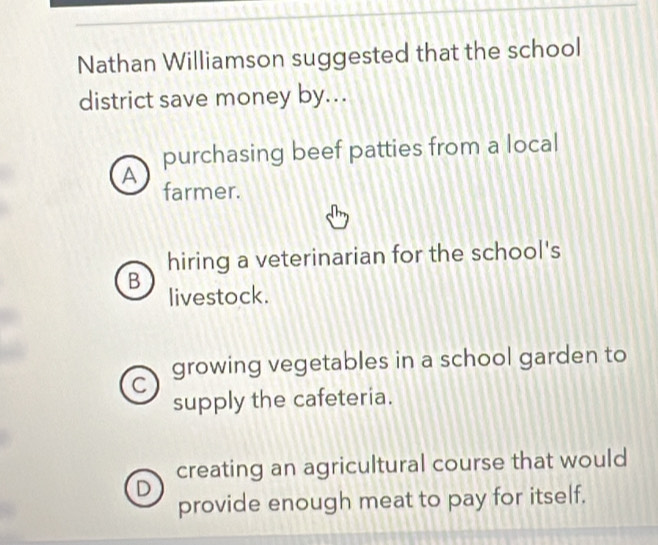 Nathan Williamson suggested that the school
district save money by...
purchasing beef patties from a local
A
farmer.
hiring a veterinarian for the school's
B
livestock.
C growing vegetables in a school garden to
supply the cafeteria.
creating an agricultural course that would
D
provide enough meat to pay for itself.