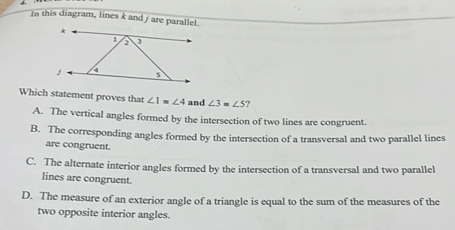 In this diagram, lines k and jare parallel.
Which statement proves that ∠ 1≌ ∠ 4 and ∠ 3≌ ∠ 5 ?
A. The vertical angles formed by the intersection of two lines are congruent.
B. The corresponding angles formed by the intersection of a transversal and two parallel lines
are congruent.
C. The alternate interior angles formed by the intersection of a transversal and two parallel
lines are congruent.
D. The measure of an exterior angle of a triangle is equal to the sum of the measures of the
two opposite interior angles.