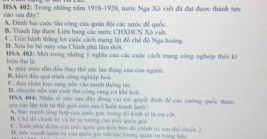 HSA 402: Trong những năm 1918-1920, nước Nga Xô viết đã đạt được thành tựu
nào sau đây?
A. Đánh bại cuộc tấn công của quân đội các nước đế quốc.
B. Thành lập được Liên bang các nước CHXHCN Xô viết.
C. Tiến hành thắng lợi cuộc cách mạng lật đồ chế độ Nga hoàng.
D. Xóa bỏ bộ máy của Chính phủ lâm thời.
* HSA 403: Một trong những ý nghĩa của các cuộc cách mạng công nghiệp thời kì
hiện đại là
A. máy móc dẫn dẫn thay thế sức lao động của con người.
B. khởi đầu quá trình công nghiệp hoá.
C. đưa nhân loại sang nễn văn minh thông tin.
D. chuyên nên sản xuất thủ công sang cơ khí hoá.
HSA 404: Nhân tố nào sau đãy đóng vai trò quyết định đề các cường quốc tham
gia xác lập trật tự thể giới mới sau Chiến tranh lạnh?
A. Sức mạnh tông hợp của quốc gia, trong đó kinh tế là trụ cột,
B. Chế độ chính trị và hệ tư tướng của mỗi quốc gia.
C. Xuất phát điểm của mỗi quốc gia trên bản đồ chính trị sau thể chiến 2,
D. Sửc mạnh quân sự của quốc gia với lực lượng quân sự hùng hậu.