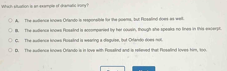 Which situation is an example of dramatic irony?
A. The audience knows Orlando is responsible for the poems, but Rosalind does as well.
B. The audience knows Rosalind is accompanied by her cousin, though she speaks no lines in this excerpt.
C. The audience knows Rosalind is wearing a disguise, but Orlando does not.
D. The audience knows Orlando is in love with Rosalind and is relieved that Rosalind loves him, too.