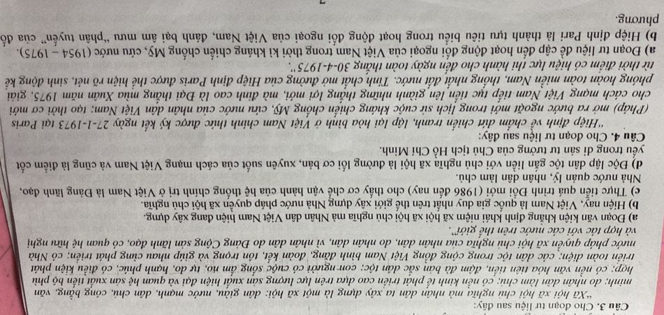 Cho đoạn tư liệu sau đây:
*Xã hội xã hội chủ nghĩa mà nhân dân ta xây dựng là một xã hội: dân giàu, nước mạnh, dân chủ, công bằng, văn
minh; do nhân dân làm chủ; có nền kinh tế phát triển cao dựa trên lực lượng sản xuất hiện đại và quan hệ sản xuất tiến bộ phù
hợp; có nền văn hóa tiên tiến, đậm đà bản sắc dân tộc; con người có cuộc sống ấm no, tự do, hạnh phúc, có điều kiện phát
triền toàn diện; các dân tộc trong cộng đồng Việt Nam bình đăng, đoàn kết, tôn trọng và giúp nhau cùng phát triển; có Nhà
nước pháp quyền xã hội chủ nghĩa của nhân dân, do nhân dân, vì nhân dân do Đảng Cộng sản lãnh đạo, có quan hệ hữu nghị
và hợp tác với các nước trên thế giới.
a) Đoạn văn kiện khăng định khái niệm xã hội xã hội chủ nghĩa mà Nhân dân Việt Nam hiện đang xây dựng.
b) Hiện nay, Việt Nam là quốc gia duy nhất trên thế giới xây dựng Nhà nước pháp quyền xã hội chủ nghĩa.
c) Thực tiển quá trình Đồi mới (1986 đến nay) cho thấy cơ chế vận hành của hệ thống chính trị ở Việt Nam là Đảng lãnh đạo,
Nhà nước quản lý, nhân dân làm chủ.
d) Độc lập dân tộc gắn liền với chủ nghĩa xã hội là đường lối cơ bản, xuyên suốt của cách mạng Việt Nam và cũng là điểm cốt
yếu trong di sản tư tưởng của Chủ tịch Hồ Chí Minh.
Câu 4. Cho đoạn tư liệu sau đây:
'Hiệp định về chấm đứt chiến tranh, lập lại hòa bình ở Việt Nam chính thức được ký kết ngày 27-1-1973 tại Paris
(Pháp) mở ra bước ngoặt mới trong lịch sử cuộc kháng chiến chống Mỹ, cứu nước của nhân dân Việt Nam; tạo thời cơ mới
cho cách mạng Việt Nam tiếp tục tiến lên giành những thắng lợi mới, mà đinh cao là Đại thắng mùa Xuân năm 1975, giải
phóng hoàn toàn miền Nam, thống nhất đất nước. Tính chất mở đường của Hiệp định Paris được thể hiện rõ nét, sinh động kể
từ thời điểm có hiệu lực thi hành cho đến ngày toàn thắng 30. -4-1975 ''.
a) Đoạn tư liệu đề cập đến hoạt động đối ngoại của Việt Nam trong thời kì kháng chiến chống Mỹ, cứu nước (1954-1975).
b) Hiệp định Pari là thành tựu tiêu biểu trong hoạt động đối ngoại của Việt Nam, đánh bại âm mưu “phân tuyến” của đố
phương.