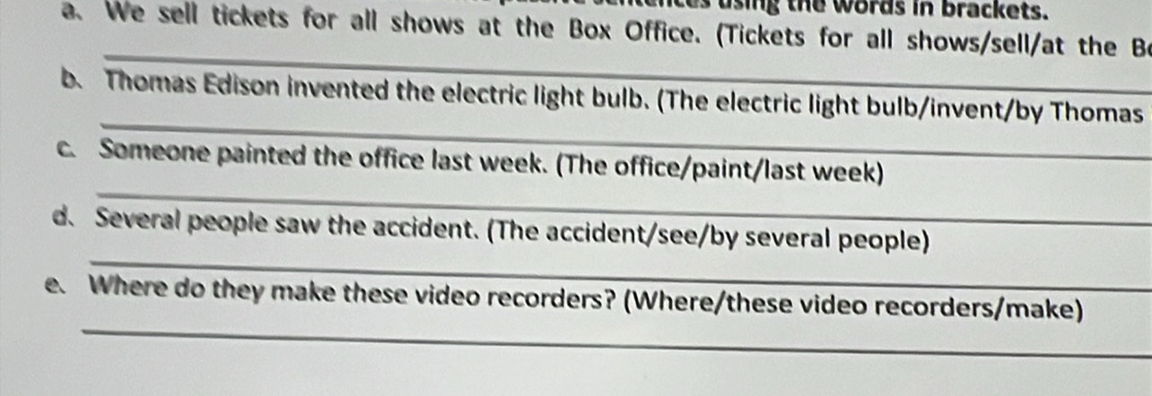 using the words in brackets. 
a. We sell tickets for all shows at the Box Office. (Tickets for all shows/sell/at the Be 
_ 
_ 
b. Thomas Edison invented the electric light bulb. (The electric light bulb/invent/by Thomas 
_ 
c. Someone painted the office last week. (The office/paint/last week) 
_ 
d. Several people saw the accident. (The accident/see/by several people) 
_ 
e. Where do they make these video recorders? (Where/these video recorders/make)