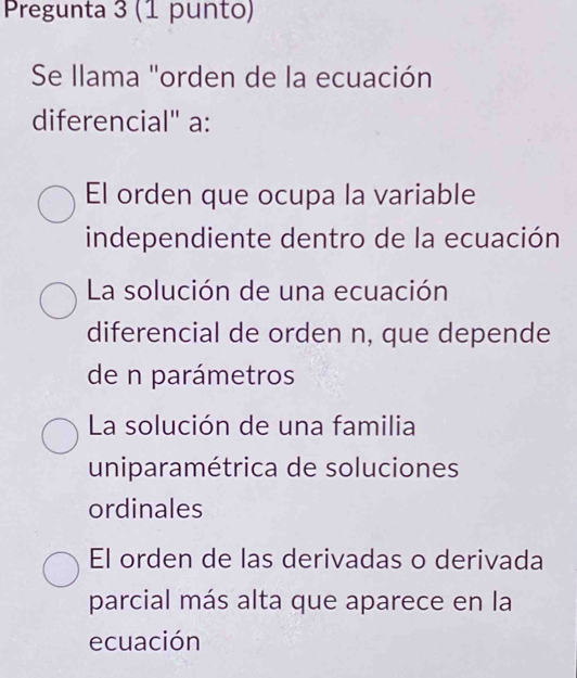 Pregunta 3 (1 punto)
Se llama "orden de la ecuación
diferencial" a:
El orden que ocupa la variable
independiente dentro de la ecuación
La solución de una ecuación
diferencial de orden n, que depende
de n parámetros
La solución de una familia
uniparamétrica de soluciones
ordinales
El orden de las derivadas o derivada
parcial más alta que aparece en la
ecuación