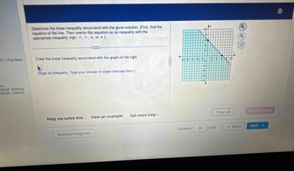 Determine the linear inequality associated with the given solution. (First, find theQ 
equation of the line. Then rewrite this equation as an inequality with the 
appropriate inequality sign: , 、 s , or z.) 
a 
T1 1 3 by Nihat Enter the linear inequality associated with the graph on the right. 
(Type an inequality. Type your answer in slope-intercept form.)
05/24 - 9/29/24,
30/24 1/08/25 
Clear all 
Help me solve this View an example Get more help - Cher ce 
Question 
Review Progress 24 of 35 q Back Next