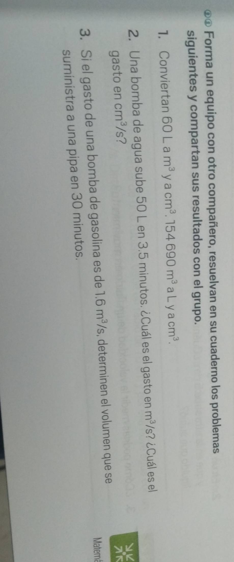 ⊙o Forma un equipo con otro compañero, resuelvan en su cuaderno los problemas 
siguientes y compartan sus resultados con el grupo. 
1. Conviertan 60Lam^3 V acm^3 .154690m^3 aLyacm^3. 
2. Una bomba de agua sube 50 L en 3.5 minutos. ¿Cuál es el gasto en m^3/s' ? ¿Cuál es el 
gasto en cm^3/s 7 
Matemá 
3. Si el gasto de una bomba de gasolina es de 1.6m^3/s , determinen el volumen que se 
suministra a una pipa en 30 minutos.