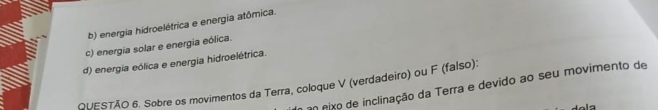 b) energia hidroelétrica e energia atômica.
c) energia solar e energia eólica.
d) energia eólica e energia hidroelétrica.
ONESTÃO 6. Sobre os movimentos da Terra, coloque V (verdadeiro) ou F (falso)
eo eixo de inclinação da Terra e devido ao seu movimento de