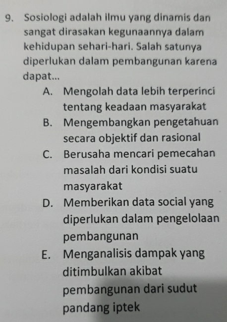 Sosiologi adalah ilmu yang dinamis dan
sangat dirasakan kegunaannya dalam
kehidupan sehari-hari. Salah satunya
diperlukan dalam pembangunan karena
dapat...
A. Mengolah data lebih terperinci
tentang keadaan masyarakat
B. Mengembangkan pengetahuan
secara objektif dan rasional
C. Berusaha mencari pemecahan
masalah dari kondisi suatu
masyarakat
D. Memberikan data social yang
diperlukan dalam pengelolaan
pembangunan
E. Menganalisis dampak yang
ditimbulkan akibat
pembangunan dari sudut
pandang iptek