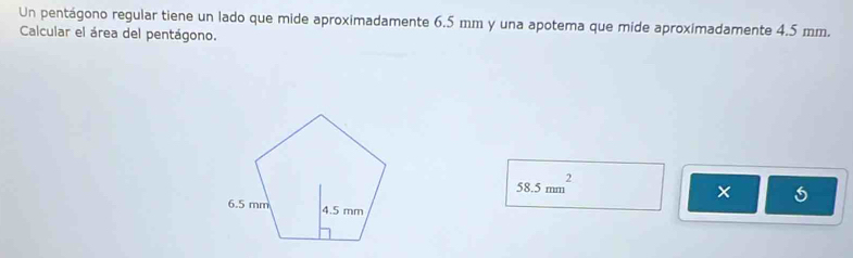 Un pentágono regular tiene un lado que mide aproximadamente 6.5 mm y una apotema que mide aproximadamente 4.5 mm. 
Calcular el área del pentágono.
58.5mm^2
x