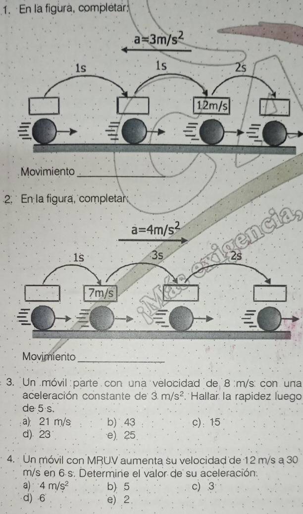 En la figura, complétar
a=3m/s^2
1s
1s
2s
12m/s
Movimiento_
2. En la figura, completar
a=4m/s^2
1s
3s
2s
7m/s
Movimiento_
3. 'Un móvil parte con una velocidad de 8 :m/s : con una
aceleración constante de 3m/s^2 Hallar la rapidez luego
de 5 s.
a): 21 m/s b) 43 c): 15
d) 23 e). 25.
4. Un móvil con MRUV aumenta su velocidad de 12 m/s a 30
m/s en 6 s. Determine el valor de su aceleración.
a) 4m/s^2 b) 5 c) 3
d) 6 e) 2