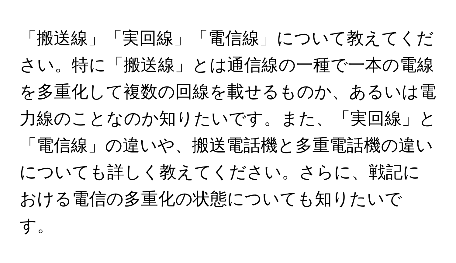 「搬送線」「実回線」「電信線」について教えてください。特に「搬送線」とは通信線の一種で一本の電線を多重化して複数の回線を載せるものか、あるいは電力線のことなのか知りたいです。また、「実回線」と「電信線」の違いや、搬送電話機と多重電話機の違いについても詳しく教えてください。さらに、戦記における電信の多重化の状態についても知りたいです。