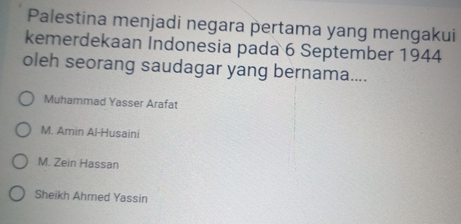 Palestina menjadi negara pertama yang mengakui
kemerdekaan Indonesia pada 6 September 1944
oleh seorang saudagar yang bernama....
Muhammad Yasser Arafat
M. Amin Al-Husaini
M. Zein Hassan
Sheikh Ahmed Yassin