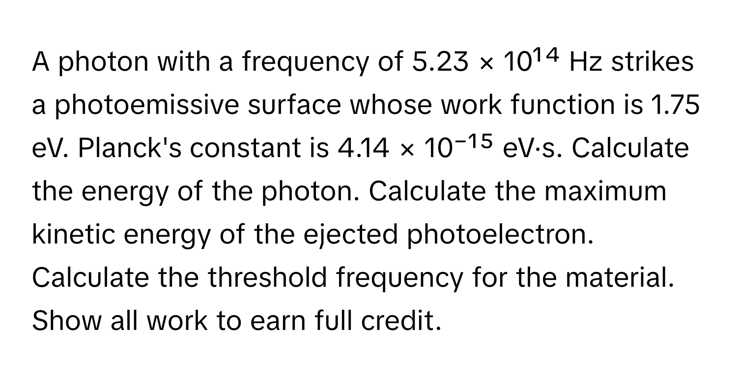 A photon with a frequency of 5.23 × 10¹⁴ Hz strikes a photoemissive surface whose work function is 1.75 eV. Planck's constant is 4.14 × 10⁻¹⁵ eV·s. Calculate the energy of the photon. Calculate the maximum kinetic energy of the ejected photoelectron. Calculate the threshold frequency for the material. Show all work to earn full credit.