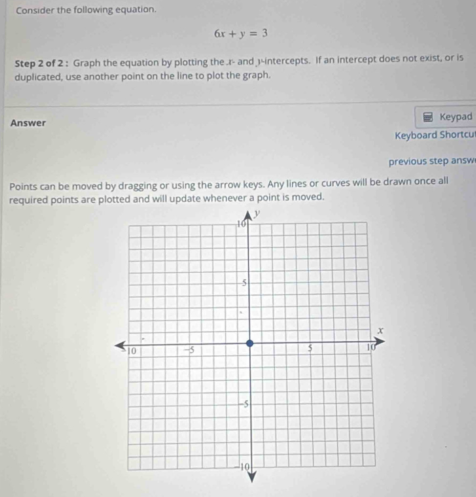 Consider the following equation.
6x+y=3
Step 2 of 2 : Graph the equation by plotting the .r- and )-intercepts. If an intercept does not exist, or is 
duplicated, use another point on the line to plot the graph. 
Answer Keypad 
Keyboard Shortcu 
previous step answ 
Points can be moved by dragging or using the arrow keys. Any lines or curves will be drawn once all 
required points are plotted and will update whenever a point is moved.
