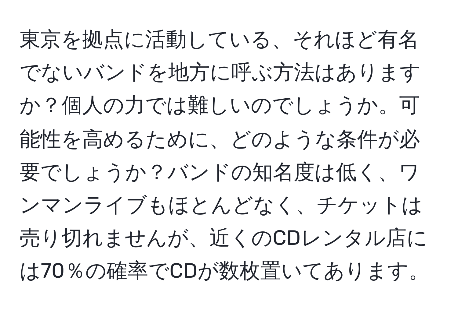 東京を拠点に活動している、それほど有名でないバンドを地方に呼ぶ方法はありますか？個人の力では難しいのでしょうか。可能性を高めるために、どのような条件が必要でしょうか？バンドの知名度は低く、ワンマンライブもほとんどなく、チケットは売り切れませんが、近くのCDレンタル店には70％の確率でCDが数枚置いてあります。