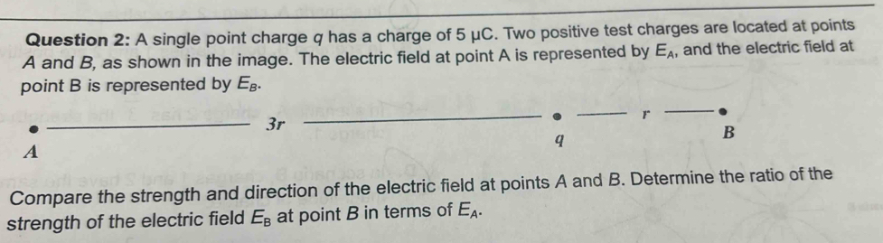 A single point charge q has a charge of 5 μC. Two positive test charges are located at points
A and B, as shown in the image. The electric field at point A is represented by E_A ,and the electric field at 
point B is represented by E_B. 
_3r
r
A
q
B
Compare the strength and direction of the electric field at points A and B. Determine the ratio of the 
strength of the electric field E_B at point B in terms of E_A.