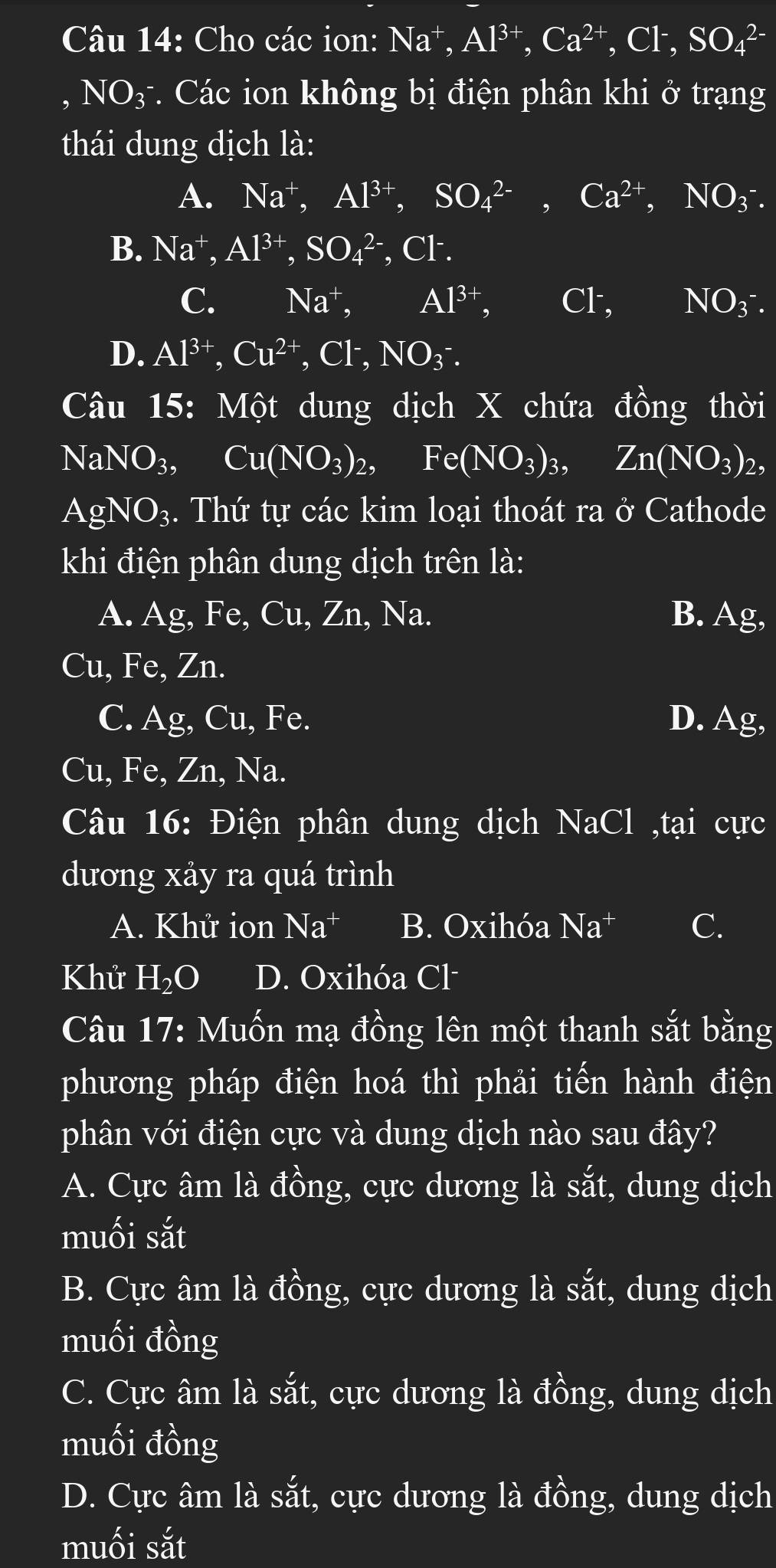 Cho các ion: I Na^+, Al^(3+),Ca^(2+),Cl^-,SO_4^((2-). NO_3^-) *. Các ion không bị điện phân khi ở trạng
thái dung dịch là:
A. Na^+,Al^(3+),SO_4^((2-),Ca^2+),NO_3^(-.
B. Na^+),Al^(3+),SO_4^((2-) , Cl.
C. Na^+), Al^(3+), Cl , NO_3^-.
D. Al^(3+),Cu^(2+),Cl^-,NO_3^(-.
Câu 15: Một dung dịch X chứa đồng thời
NaNO_3), Cu(NO_3)_2, Fe(NO_3)_3, Zn(NO_3)_2,
AgNO_3;. Thứ tự các kim loại thoát ra ở Cathode
khi điện phân dung dịch trên là:
A. Ag, Fe, Cu, Zn, Na. B. Ag I
Cu, Fe, 2 ∠ n
C. Ag, Cu, Fe. D. Ag,
Cu, Fe, Zn, Na.
Câu 16: Điện phân dung dịch I sqrt(aC)] ,tại cực
dương xảy ra quá trình
A. Khử ion Na^+ B. Oxihóa Na^+ C.
Khử H_2O D. Oxihóa Cl·
Câu 17: Muốn mạ đồng lên một thanh sắt bằng
phương pháp điện hoá thì phải tiến hành điện
phân với điện cực và dung dịch nào sau đây?
A. Cực âm là đồng, cực dương là sắt, dung dịch
muối sắt
B. Cực âm là đồng, cực dương là sắt, dung dịch
muối đồng
C. Cực âm là sắt, cực dương là đồng, dung dịch
muối đồng
D. Cực âm là sắt, cực dương là đồng, dung dịch
muối sắt