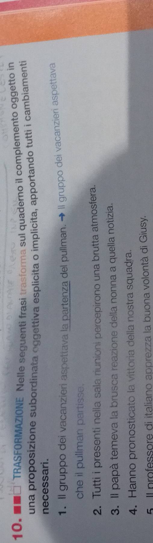 ■■□ TRASFORMAZIONE Nelle seguenti frasi trasforma sul quaderno il complemento oggetto in 
una proposizione subordinata oggettiva esplicita o implicita, apportando tutti i cambiamenti 
necessari. 
1. Il gruppo dei vacanzieri aspettava la partenza del pullman. → Il gruppo dei vacanzieri aspettava 
che il pullman partisse. 
2. Tutti i presenti nella sala riunioni percepirono una brutta atmosfera. 
3. Il papà temeva la brusca reazione della nonna a quella notizia. 
4. Hanno pronosticato la vittoria della nostra squadra. 
5 Il professore di italiano apprezza la buona volontà di Giusy.
