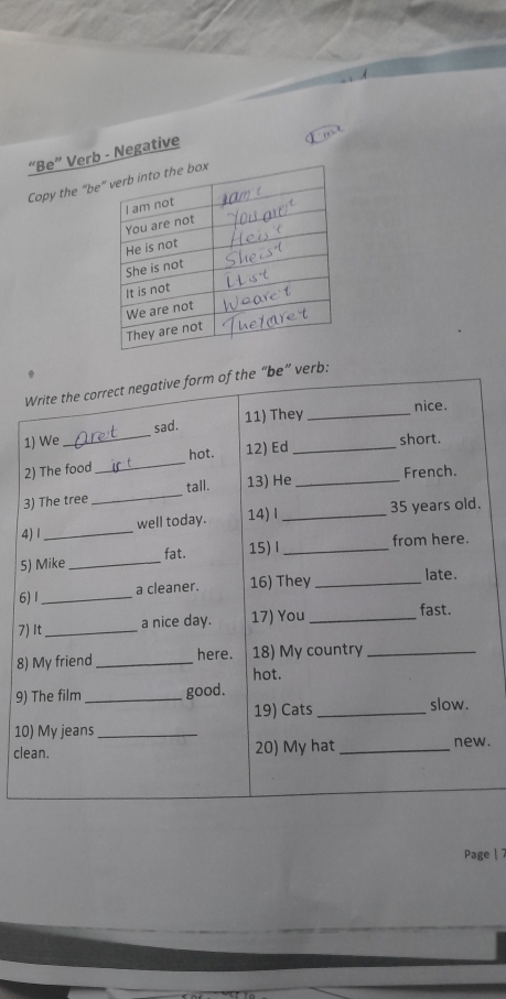 “Be” Verb - Negative 
Copy the “be 
Write the correct negative form of the “be” verb: 
11) They_ nice. 
1) We_ sad. 
2) The food_ hot. 12) Ed_ 
short. 
tall. 13) He _French. 
3) The tree 
_ 
4) 1 _well today. 14) Ⅰ _ 35 years old. 
5) Mike _fat. 15)l _from here. 
6) 1_ a cleaner. 16) They _late. 
7) It_ a nice day. 17) You _fast. 
8) My friend _here. 18) My country_ 
hot. 
9) The film _good. 
19) Cats _slow. 
10) My jeans_ 
clean. 20) My hat_ new. 
Page |7