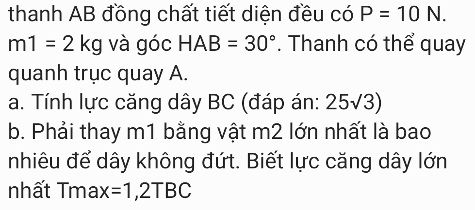 thanh AB đồng chất tiết diện đều có P=10N.
m1=2kg và góc HAB=30°. Thanh có thể quay 
quanh trục quay A. 
a. Tính lực căng dây BC (đáp án: 25√3) 
b. Phải thay m1 bằng vật m2 lớn nhất là bao 
nhiêu để dây không đứt. Biết lực căng dây lớn 
nhất Tma: X =1,2TBC